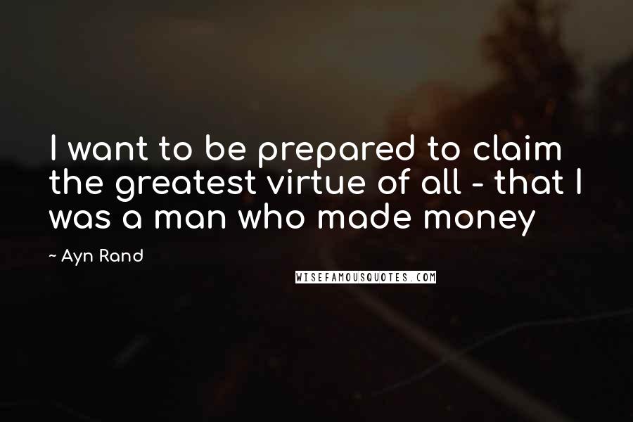 Ayn Rand Quotes: I want to be prepared to claim the greatest virtue of all - that I was a man who made money