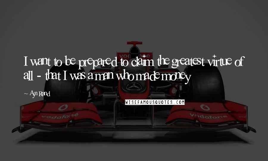 Ayn Rand Quotes: I want to be prepared to claim the greatest virtue of all - that I was a man who made money
