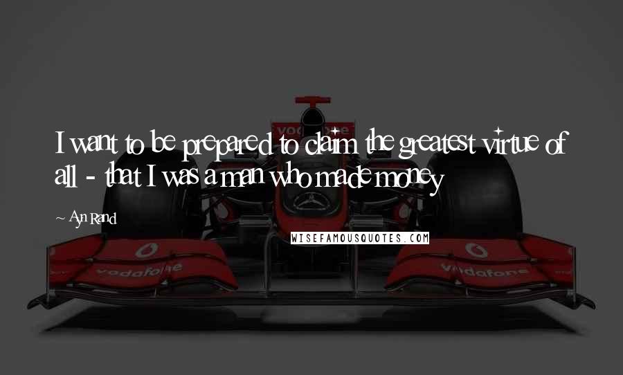 Ayn Rand Quotes: I want to be prepared to claim the greatest virtue of all - that I was a man who made money