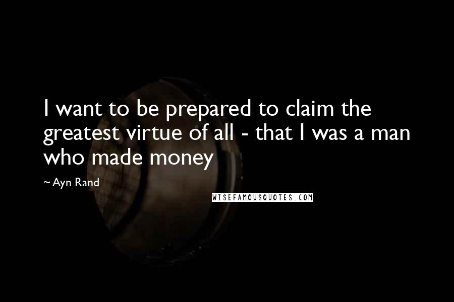 Ayn Rand Quotes: I want to be prepared to claim the greatest virtue of all - that I was a man who made money