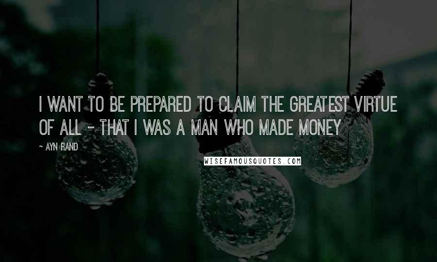 Ayn Rand Quotes: I want to be prepared to claim the greatest virtue of all - that I was a man who made money