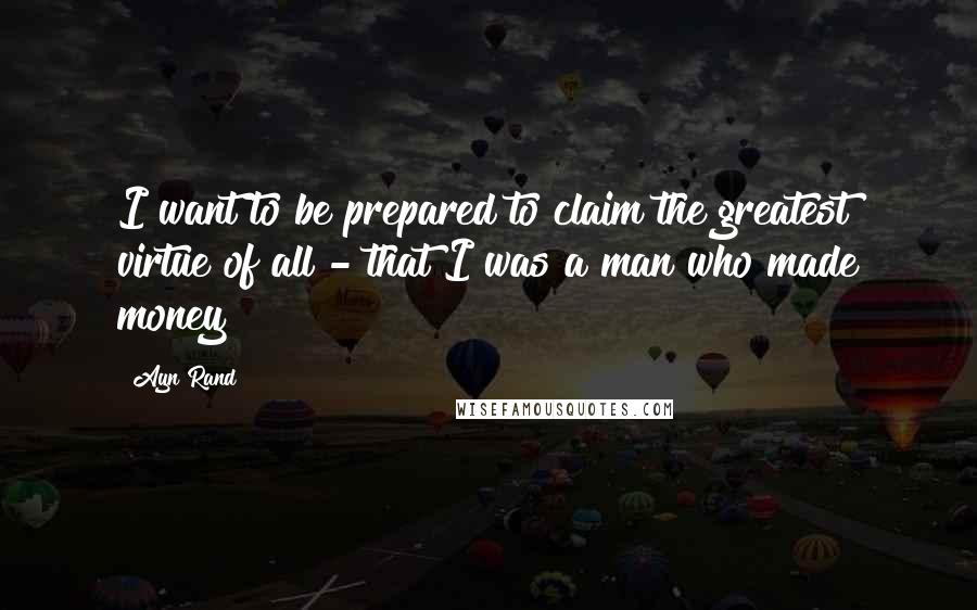 Ayn Rand Quotes: I want to be prepared to claim the greatest virtue of all - that I was a man who made money