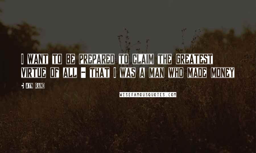 Ayn Rand Quotes: I want to be prepared to claim the greatest virtue of all - that I was a man who made money