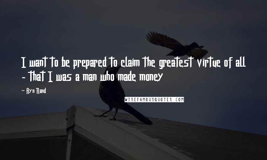 Ayn Rand Quotes: I want to be prepared to claim the greatest virtue of all - that I was a man who made money