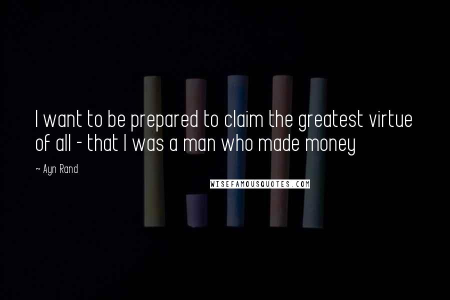 Ayn Rand Quotes: I want to be prepared to claim the greatest virtue of all - that I was a man who made money