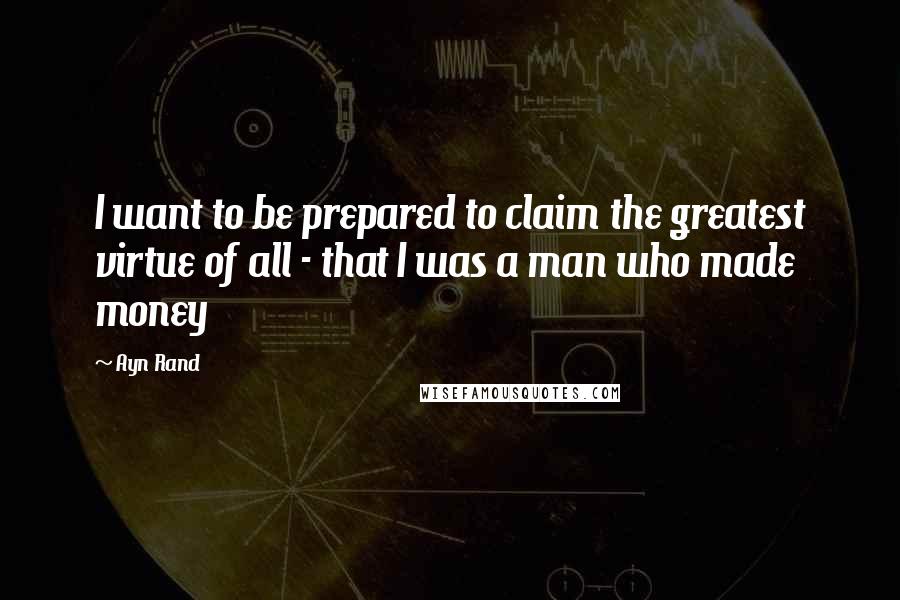 Ayn Rand Quotes: I want to be prepared to claim the greatest virtue of all - that I was a man who made money