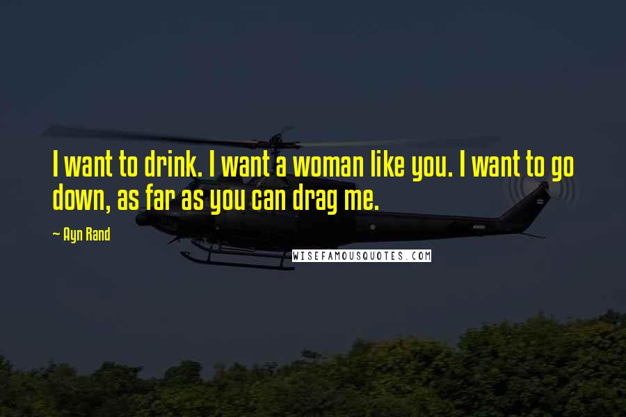 Ayn Rand Quotes: I want to drink. I want a woman like you. I want to go down, as far as you can drag me.
