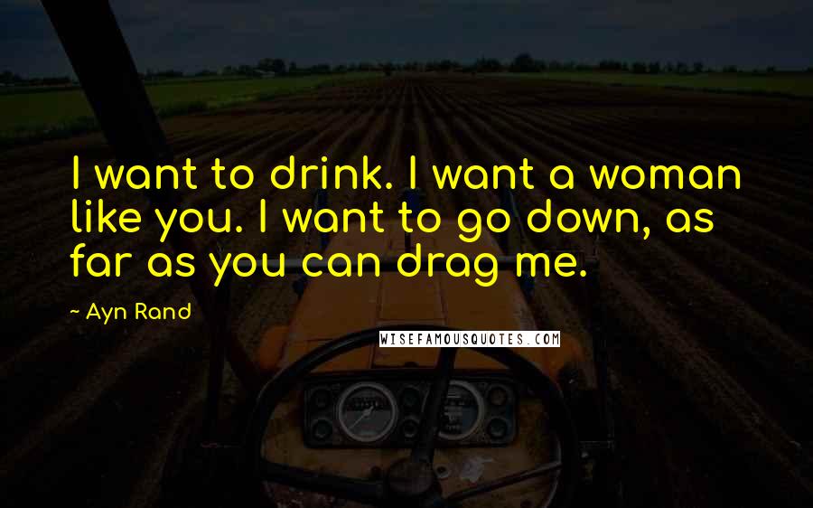 Ayn Rand Quotes: I want to drink. I want a woman like you. I want to go down, as far as you can drag me.