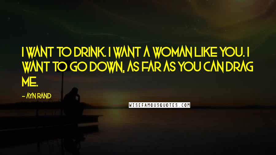 Ayn Rand Quotes: I want to drink. I want a woman like you. I want to go down, as far as you can drag me.