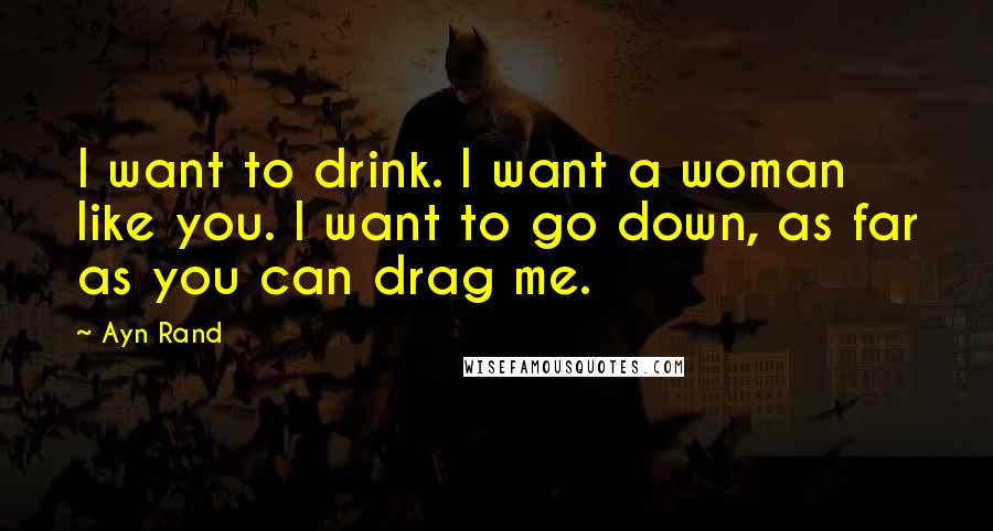 Ayn Rand Quotes: I want to drink. I want a woman like you. I want to go down, as far as you can drag me.