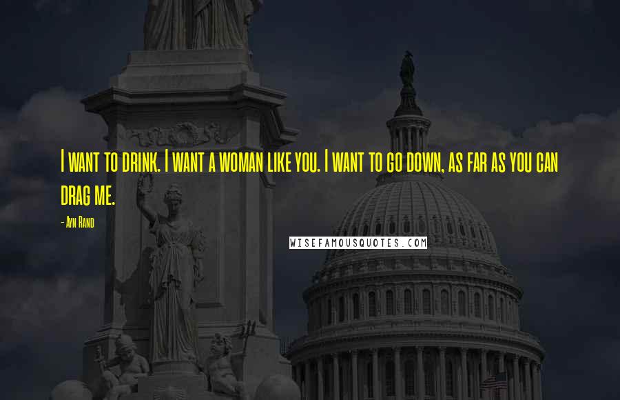 Ayn Rand Quotes: I want to drink. I want a woman like you. I want to go down, as far as you can drag me.