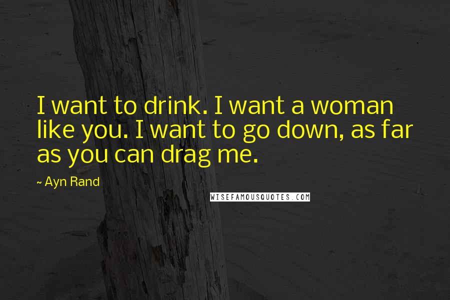Ayn Rand Quotes: I want to drink. I want a woman like you. I want to go down, as far as you can drag me.