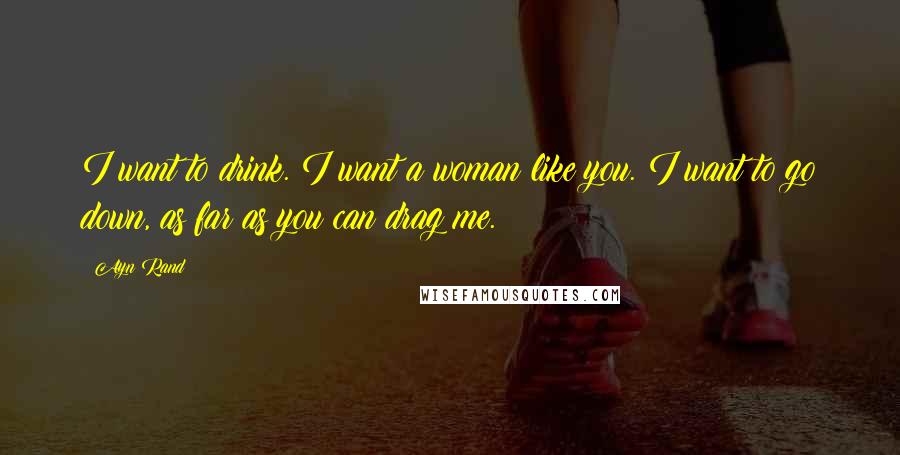Ayn Rand Quotes: I want to drink. I want a woman like you. I want to go down, as far as you can drag me.