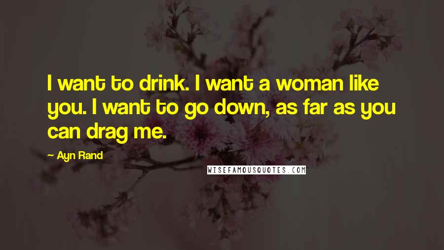 Ayn Rand Quotes: I want to drink. I want a woman like you. I want to go down, as far as you can drag me.