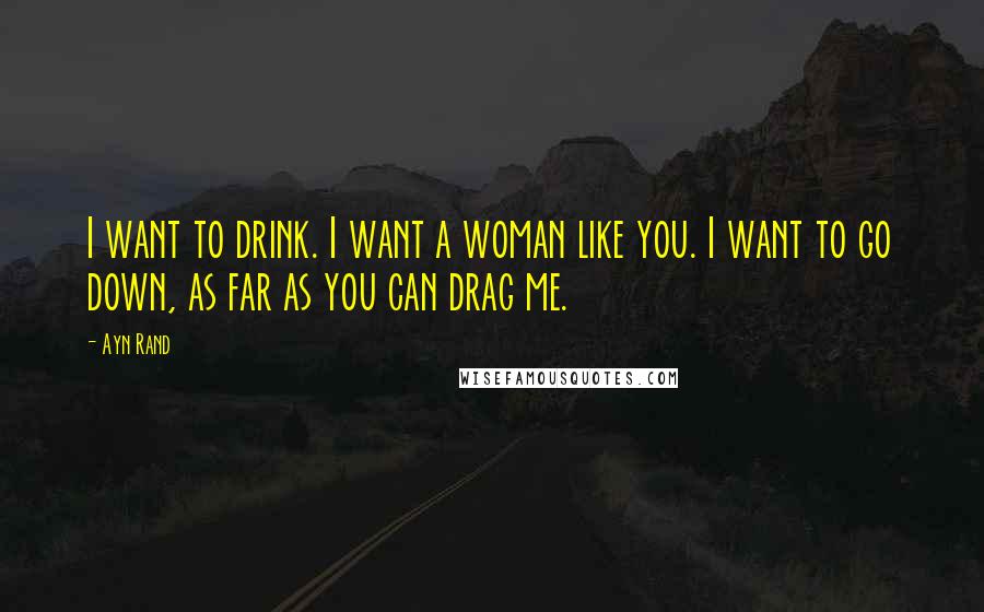 Ayn Rand Quotes: I want to drink. I want a woman like you. I want to go down, as far as you can drag me.