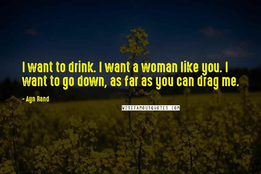 Ayn Rand Quotes: I want to drink. I want a woman like you. I want to go down, as far as you can drag me.