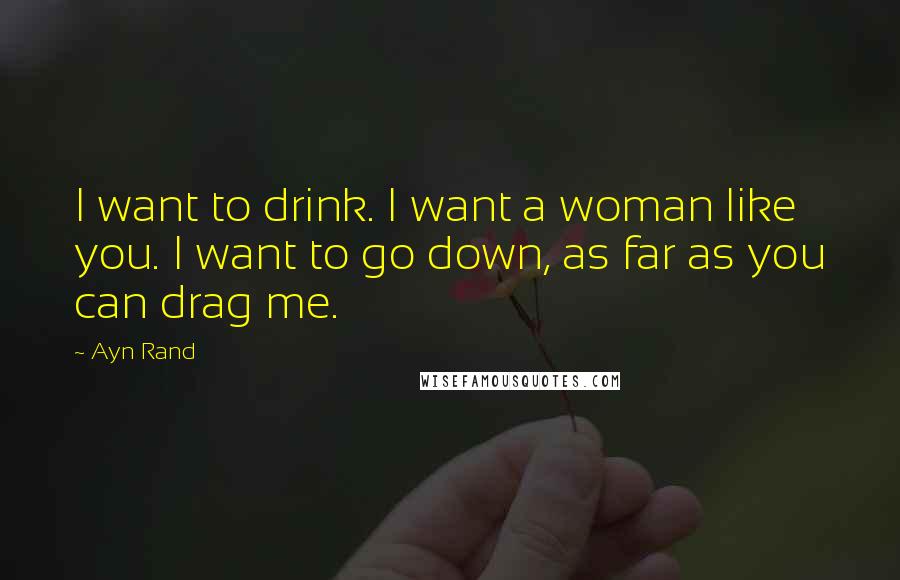 Ayn Rand Quotes: I want to drink. I want a woman like you. I want to go down, as far as you can drag me.