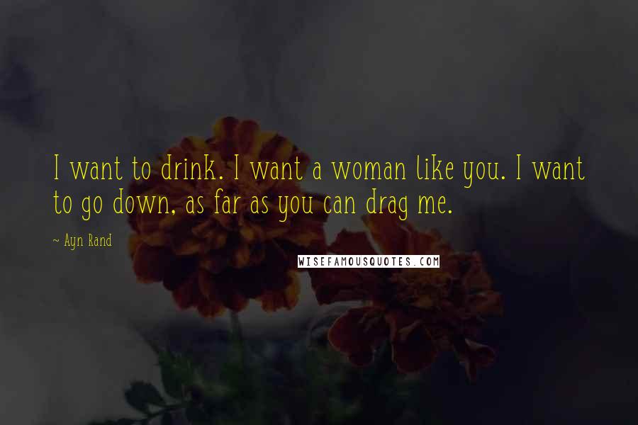 Ayn Rand Quotes: I want to drink. I want a woman like you. I want to go down, as far as you can drag me.