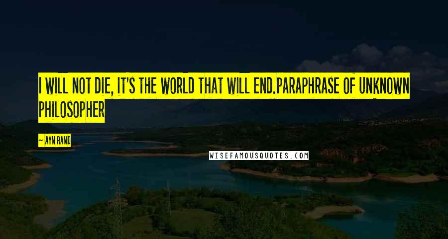 Ayn Rand Quotes: I will not die, it's the world that will end.paraphrase of unknown philosopher