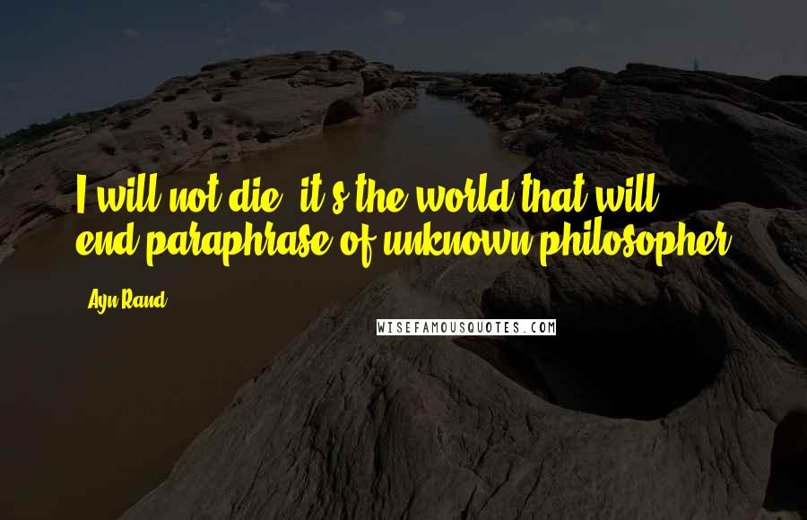 Ayn Rand Quotes: I will not die, it's the world that will end.paraphrase of unknown philosopher