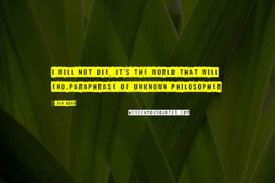 Ayn Rand Quotes: I will not die, it's the world that will end.paraphrase of unknown philosopher