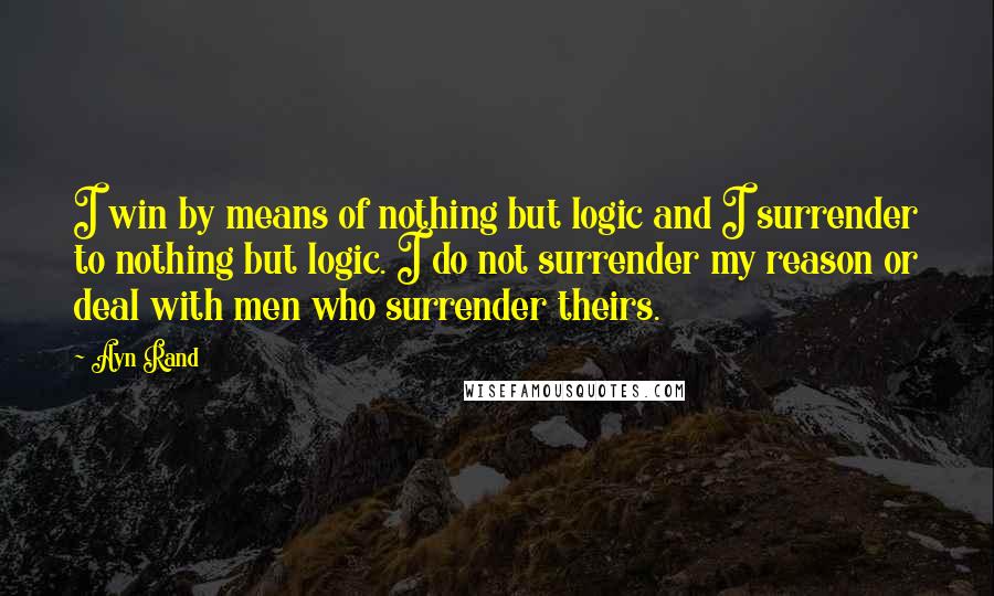 Ayn Rand Quotes: I win by means of nothing but logic and I surrender to nothing but logic. I do not surrender my reason or deal with men who surrender theirs.
