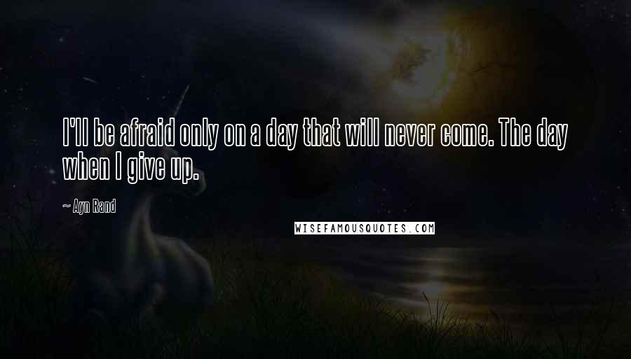 Ayn Rand Quotes: I'll be afraid only on a day that will never come. The day when I give up.