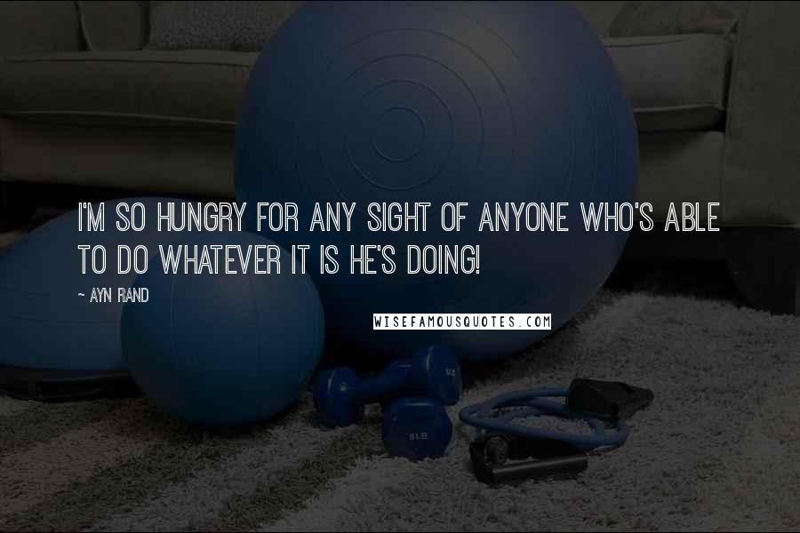 Ayn Rand Quotes: I'm so hungry for any sight of anyone who's able to do whatever it is he's doing!