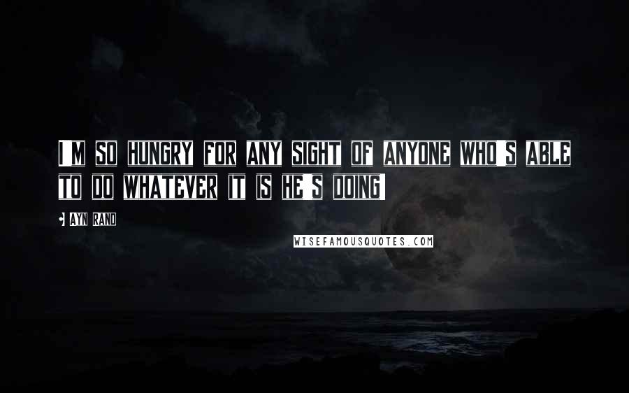 Ayn Rand Quotes: I'm so hungry for any sight of anyone who's able to do whatever it is he's doing!