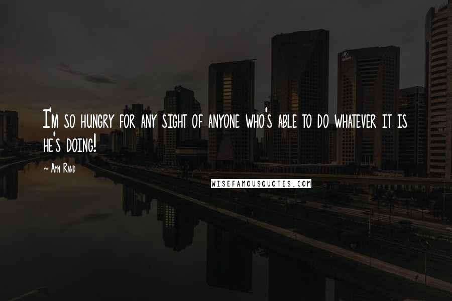 Ayn Rand Quotes: I'm so hungry for any sight of anyone who's able to do whatever it is he's doing!