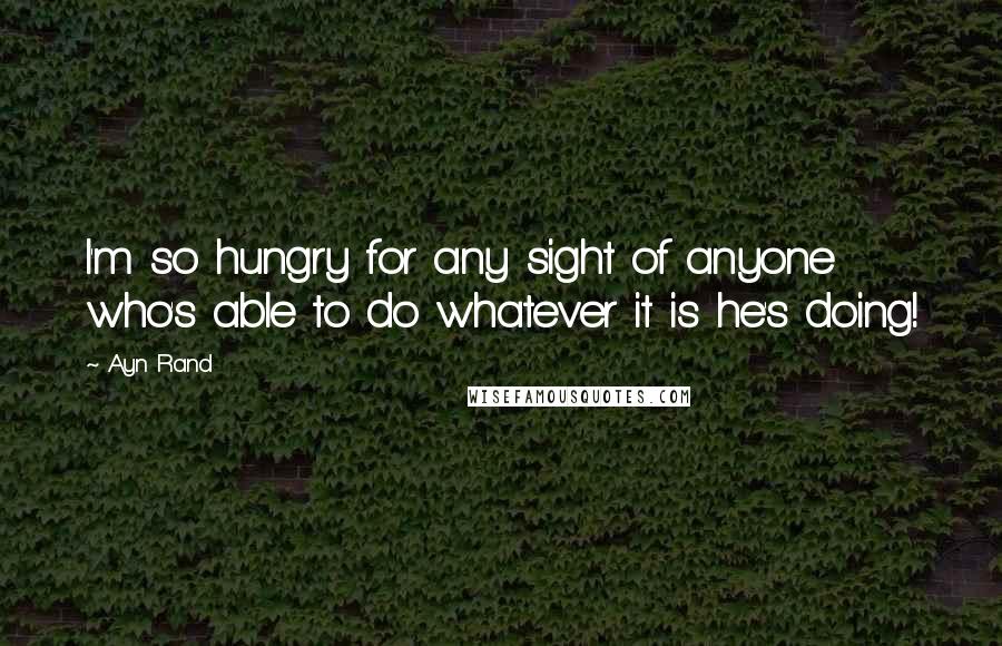 Ayn Rand Quotes: I'm so hungry for any sight of anyone who's able to do whatever it is he's doing!