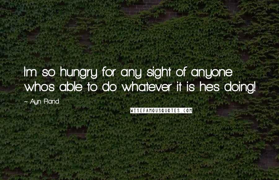 Ayn Rand Quotes: I'm so hungry for any sight of anyone who's able to do whatever it is he's doing!