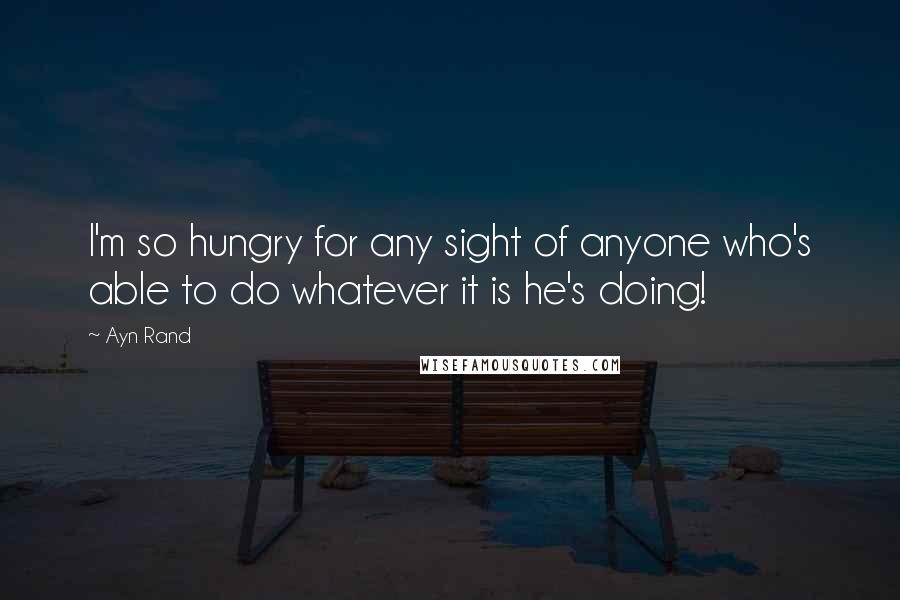 Ayn Rand Quotes: I'm so hungry for any sight of anyone who's able to do whatever it is he's doing!