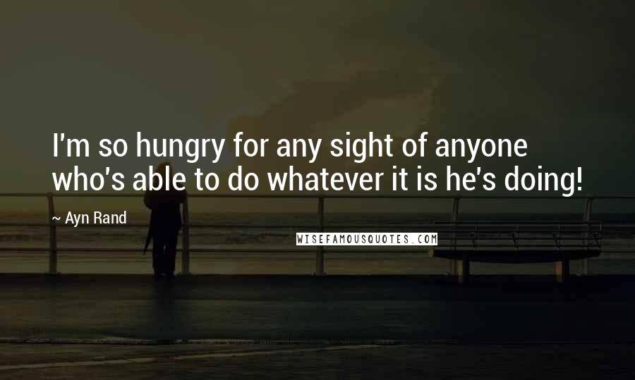 Ayn Rand Quotes: I'm so hungry for any sight of anyone who's able to do whatever it is he's doing!