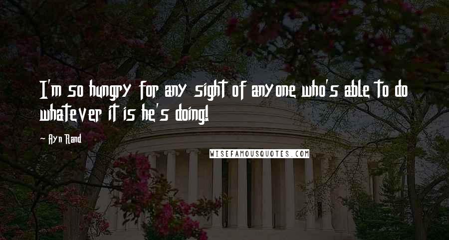 Ayn Rand Quotes: I'm so hungry for any sight of anyone who's able to do whatever it is he's doing!