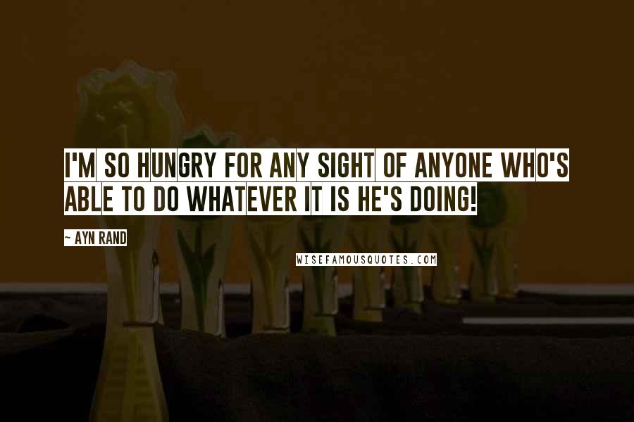 Ayn Rand Quotes: I'm so hungry for any sight of anyone who's able to do whatever it is he's doing!