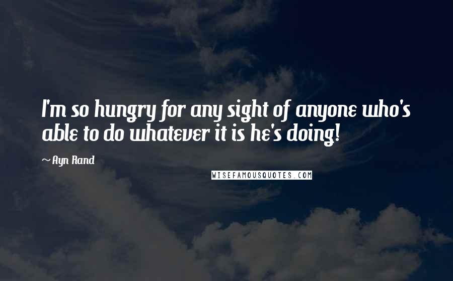 Ayn Rand Quotes: I'm so hungry for any sight of anyone who's able to do whatever it is he's doing!