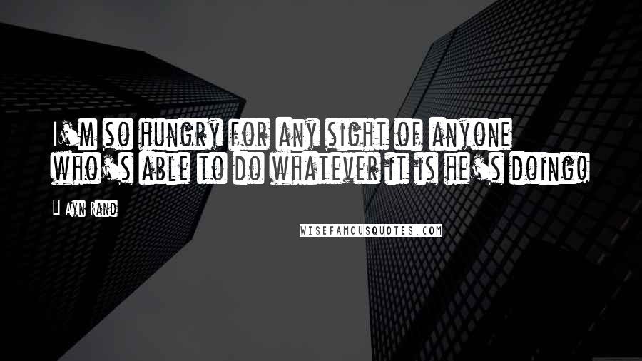 Ayn Rand Quotes: I'm so hungry for any sight of anyone who's able to do whatever it is he's doing!