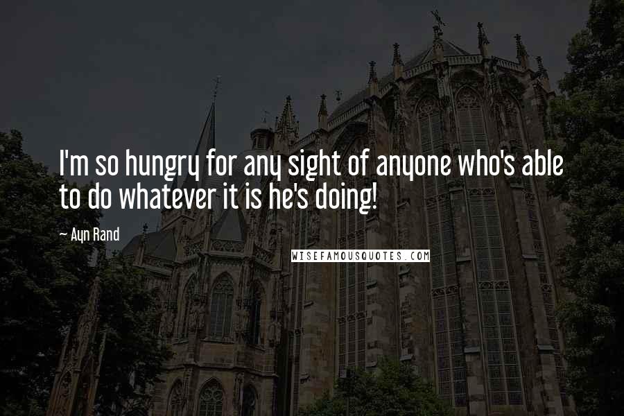 Ayn Rand Quotes: I'm so hungry for any sight of anyone who's able to do whatever it is he's doing!