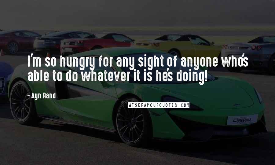 Ayn Rand Quotes: I'm so hungry for any sight of anyone who's able to do whatever it is he's doing!