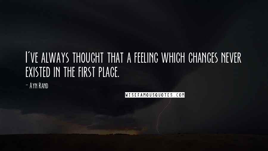 Ayn Rand Quotes: I've always thought that a feeling which changes never existed in the first place.