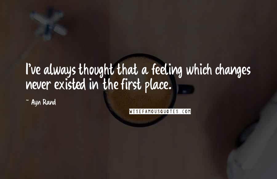 Ayn Rand Quotes: I've always thought that a feeling which changes never existed in the first place.
