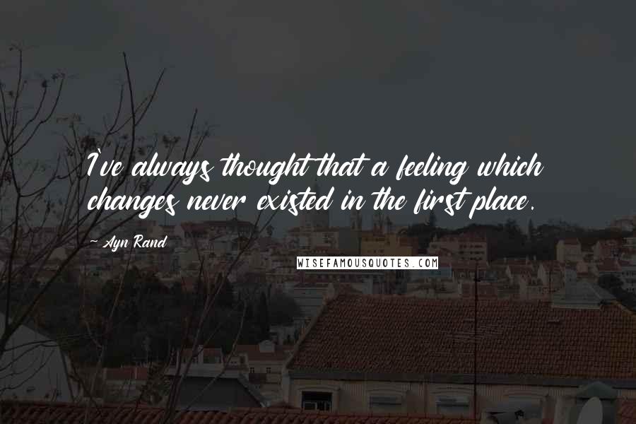 Ayn Rand Quotes: I've always thought that a feeling which changes never existed in the first place.