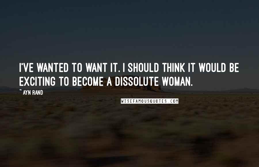 Ayn Rand Quotes: I've wanted to want it. I should think it would be exciting to become a dissolute woman.