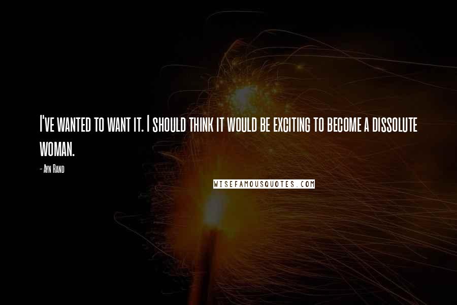 Ayn Rand Quotes: I've wanted to want it. I should think it would be exciting to become a dissolute woman.