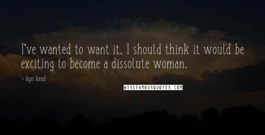 Ayn Rand Quotes: I've wanted to want it. I should think it would be exciting to become a dissolute woman.