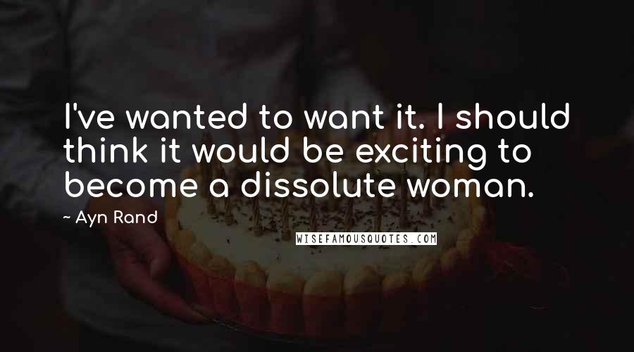 Ayn Rand Quotes: I've wanted to want it. I should think it would be exciting to become a dissolute woman.