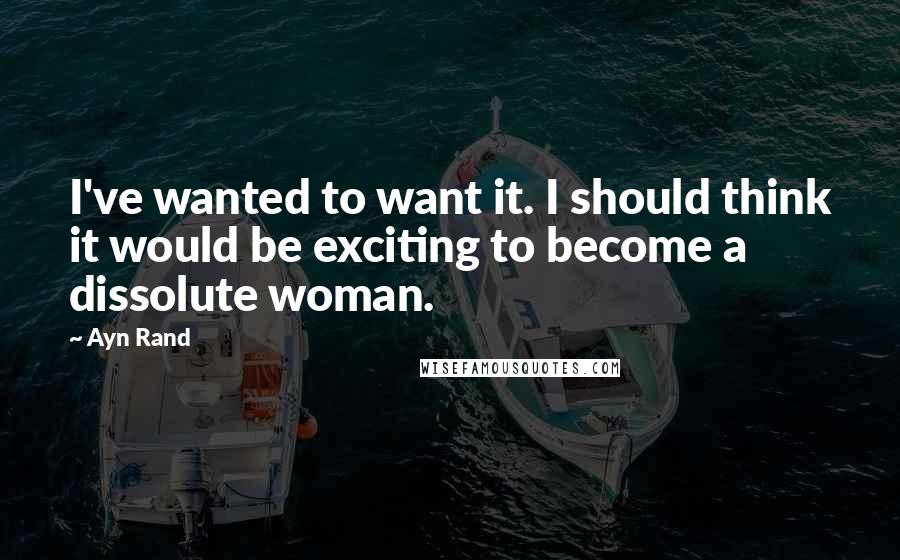 Ayn Rand Quotes: I've wanted to want it. I should think it would be exciting to become a dissolute woman.