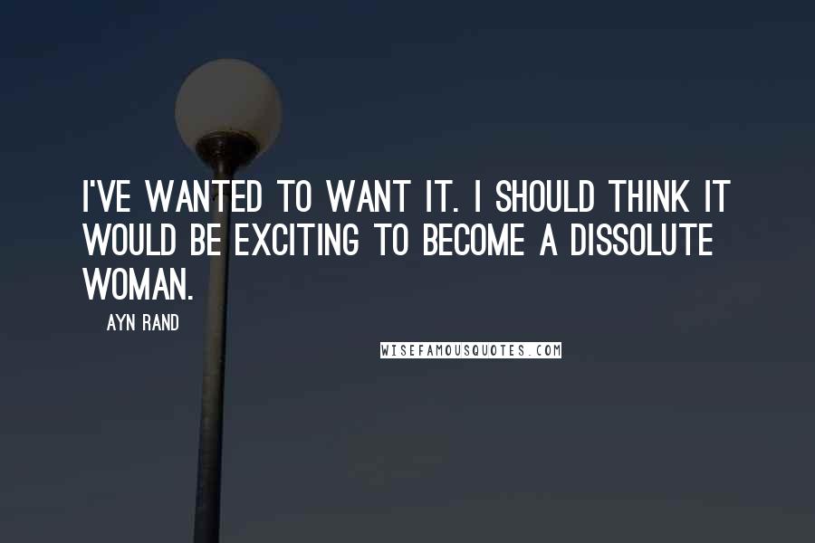 Ayn Rand Quotes: I've wanted to want it. I should think it would be exciting to become a dissolute woman.