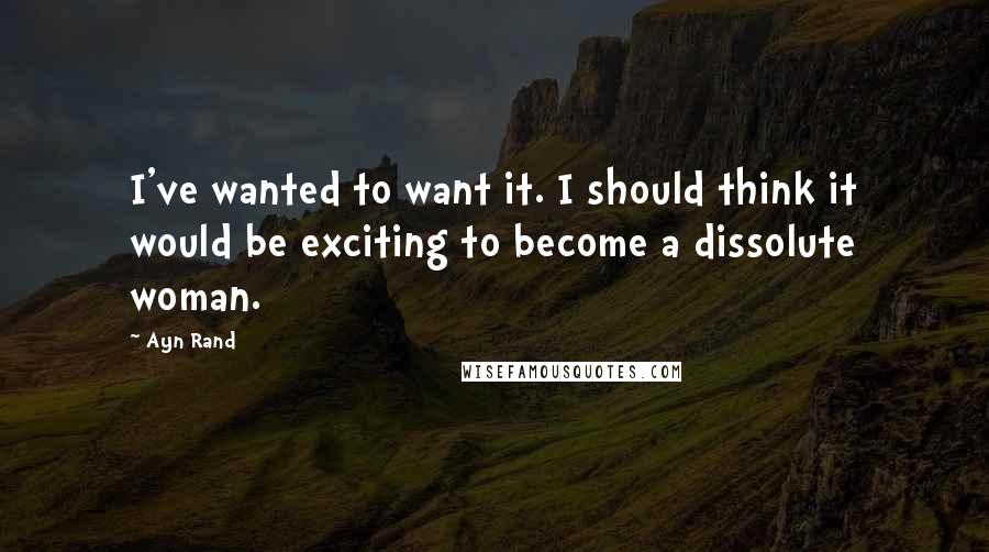 Ayn Rand Quotes: I've wanted to want it. I should think it would be exciting to become a dissolute woman.